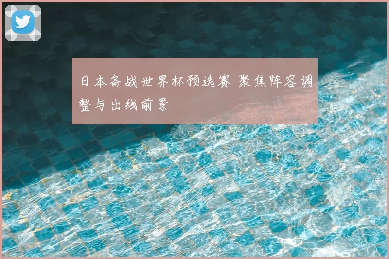 日本备战世界杯预选赛 聚焦阵容调整与出线前景